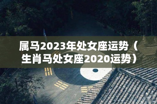 属马2023年处女座运势（生肖马处女座2020运势）