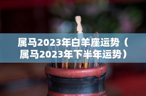 属马2023年白羊座运势（属马2023年下半年运势）