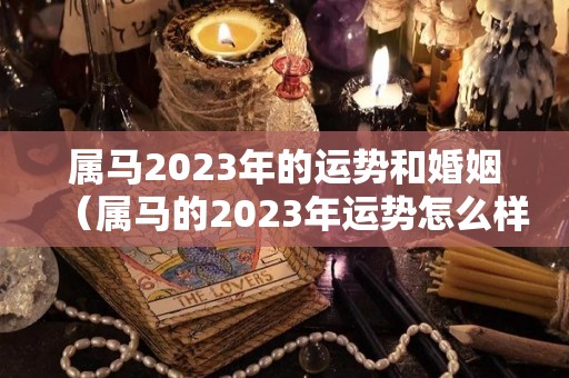 属马2023年的运势和婚姻（属马的2023年运势怎么样）