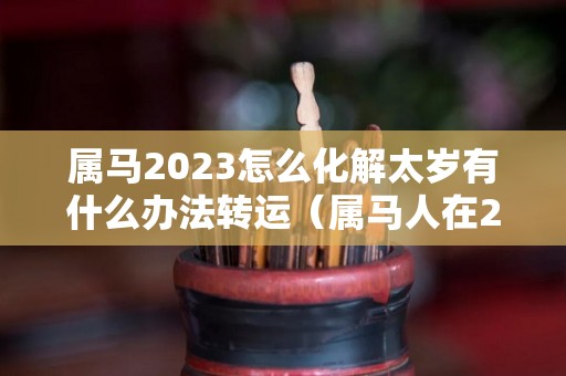 属马2023怎么化解太岁有什么办法转运（属马人在2021年怎么化解太岁）