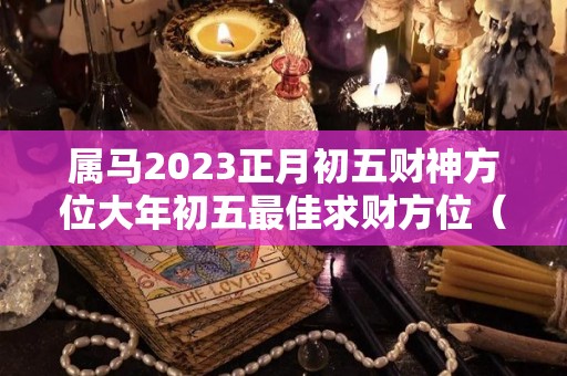 属马2023正月初五财神方位大年初五最佳求财方位（正月初几属马）