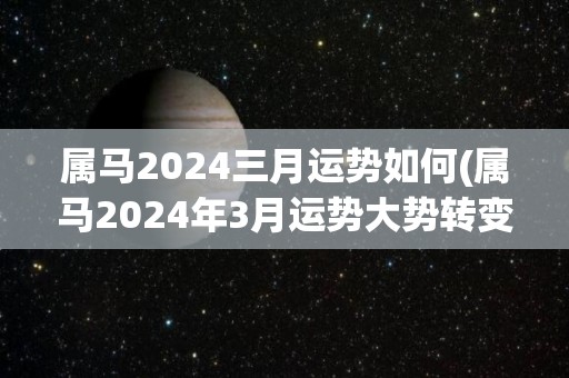 属马2024三月运势如何(属马2024年3月运势大势转变，财运和事业上均有进展)