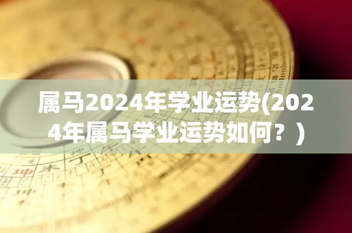 属马2024年学业运势(2024年属马学业运势如何？)