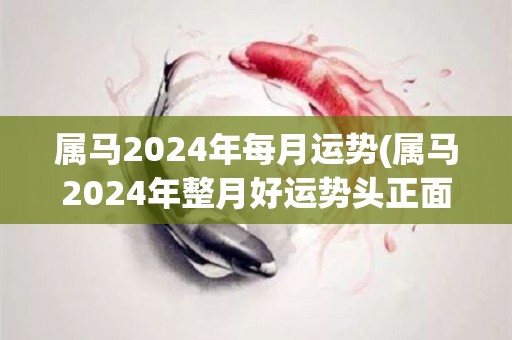 属马2024年每月运势(属马2024年整月好运势头正面，新事业平稳突破，财富无拘，感情生活丰富多彩)