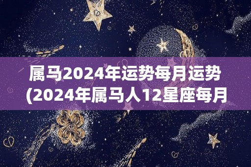 属马2024年运势每月运势(2024年属马人12星座每月运势分析)