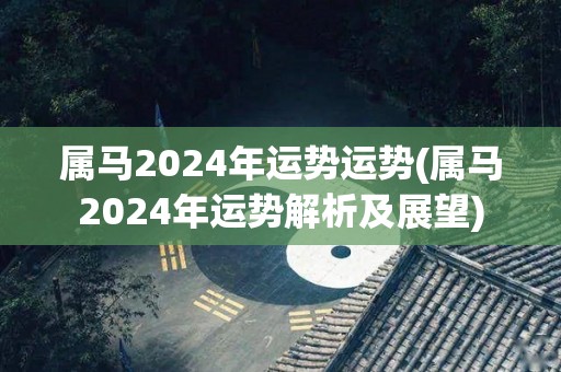 属马2024年运势运势(属马2024年运势解析及展望)