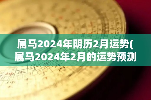 属马2024年阴历2月运势(属马2024年2月的运势预测)