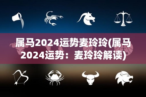 属马2024运势麦玲玲(属马2024运势：麦玲玲解读)