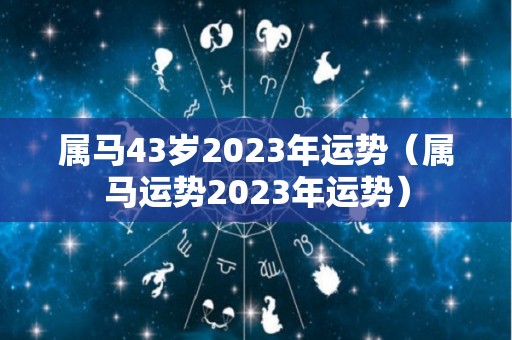 属马43岁2023年运势（属马运势2023年运势）