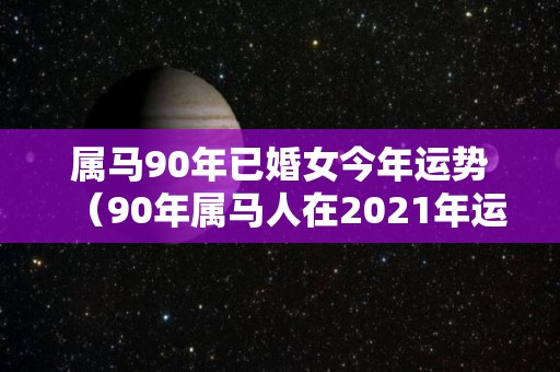 属马90年已婚女今年运势（90年属马人在2021年运势女）