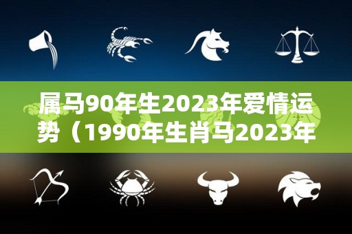 属马90年生2023年爱情运势（1990年生肖马2023年运势大全）