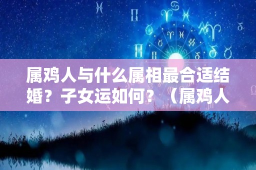 属鸡人与什么属相最合适结婚？子女运如何？（属鸡人婚配啥属相最好）