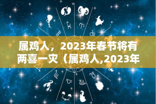 属鸡人，2023年春节将有两喜一灾（属鸡人,2023年春节将有两喜一灾吗为什么）