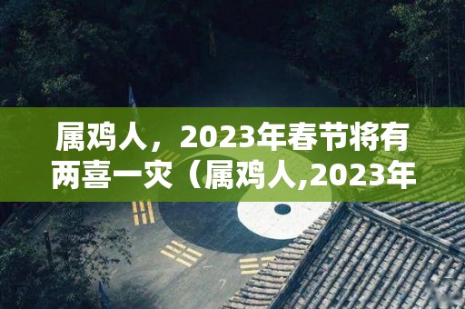 属鸡人，2023年春节将有两喜一灾（属鸡人,2023年春节将有两喜一灾吗为什么）