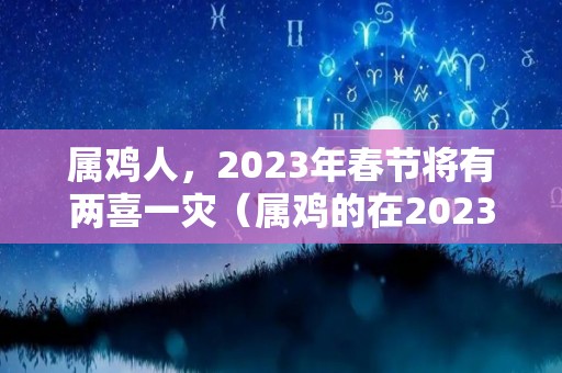 属鸡人，2023年春节将有两喜一灾（属鸡的在2023年的全年命运如何）