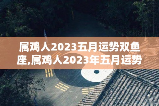 属鸡人2023五月运势双鱼座,属鸡人2023年五月运势分析