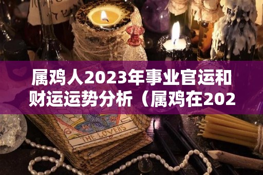 属鸡人2023年事业官运和财运运势分析（属鸡在2023年运势完整版）