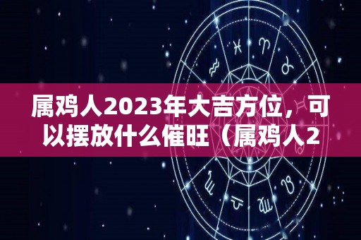 属鸡人2023年大吉方位，可以摆放什么催旺（属鸡人2023年的命运）
