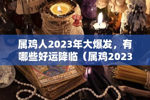 属鸡人2023年大爆发，有哪些好运降临（属鸡2023年运势怎么样）