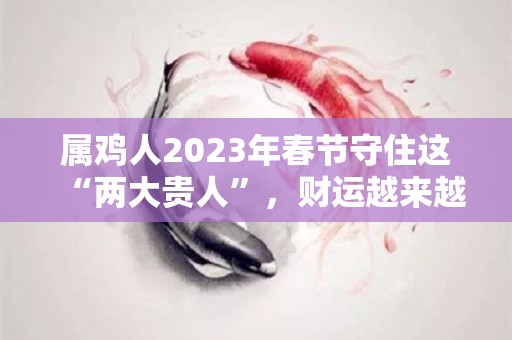属鸡人2023年春节守住这“两大贵人”，财运越来越旺！（属鸡人2023年全年运势详解）
