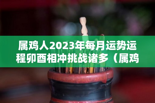 属鸡人2023年每月运势运程卯酉相冲挑战诸多（属鸡人在2023年的全年运势）