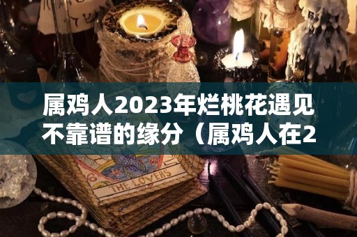 属鸡人2023年烂桃花遇见不靠谱的缘分（属鸡人在2023年的运势）
