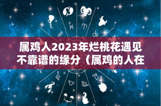属鸡人2023年烂桃花遇见不靠谱的缘分（属鸡的人在2023年好不好）