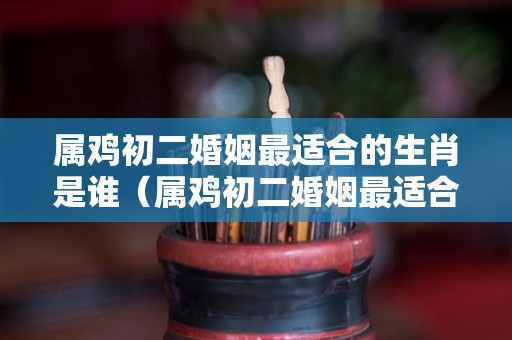 属鸡初二婚姻最适合的生肖是谁（属鸡初二婚姻最适合的生肖是谁呢）