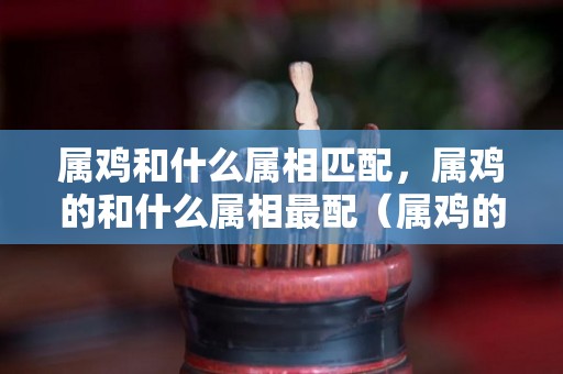 属鸡和什么属相匹配，属鸡的和什么属相最配（属鸡的和什么属相最配最合适呢属）