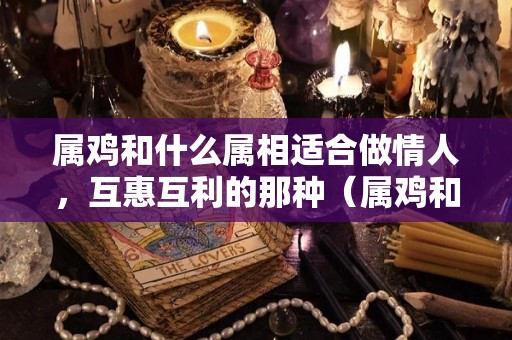 属鸡和什么属相适合做情人，互惠互利的那种（属鸡和属鸡的适合做情人吗）