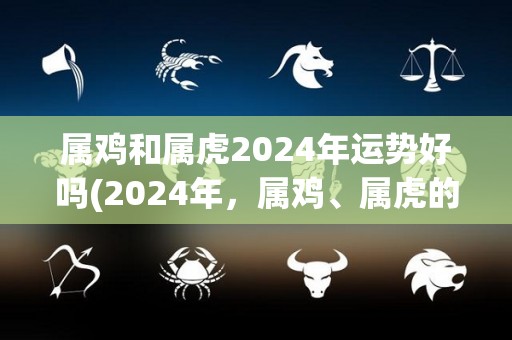 属鸡和属虎2024年运势好吗(2024年，属鸡、属虎的运势大揭秘！)