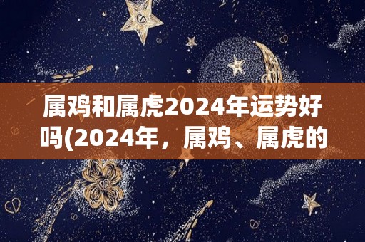 属鸡和属虎2024年运势好吗(2024年，属鸡、属虎的运势大揭秘！)