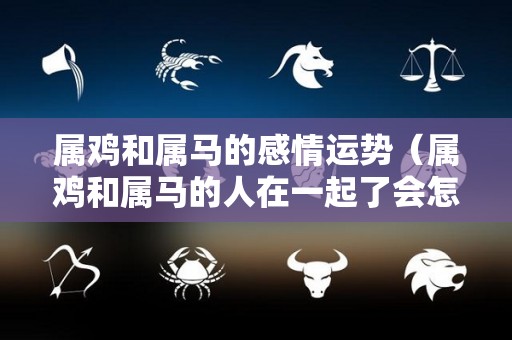 属鸡和属马的感情运势（属鸡和属马的人在一起了会怎么样）