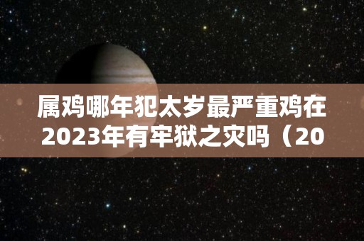 属鸡哪年犯太岁最严重鸡在2023年有牢狱之灾吗（2021属鸡犯太岁年份）