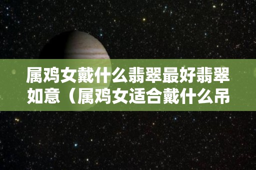 属鸡女戴什么翡翠最好翡翠如意（属鸡女适合戴什么吊坠）
