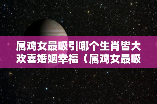 属鸡女最吸引哪个生肖皆大欢喜婚姻幸福（属鸡女最吸引谁）