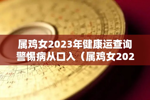 属鸡女2023年健康运查询警惕病从口入（属鸡女2023年全年运势如何）