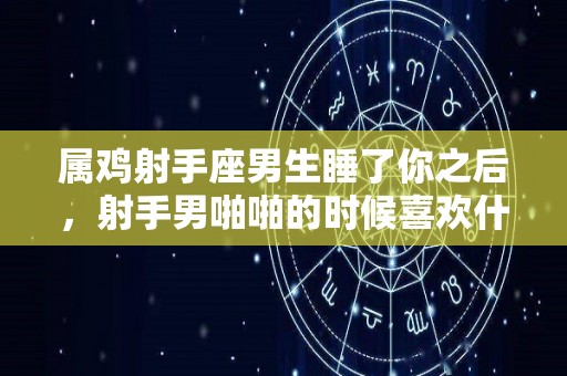 属鸡射手座男生睡了你之后，射手男啪啪的时候喜欢什么样