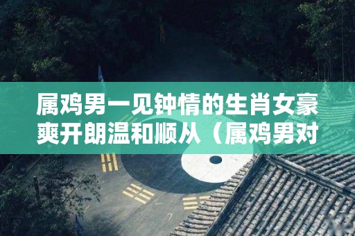 属鸡男一见钟情的生肖女豪爽开朗温和顺从（属鸡男对女人有好感的表现）