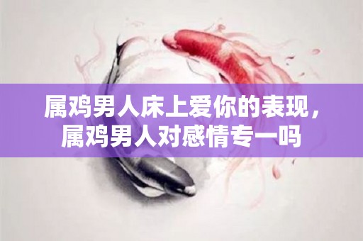 属鸡男人床上爱你的表现，属鸡男人对感情专一吗