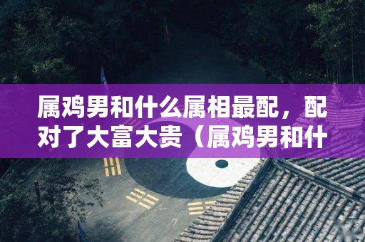 属鸡男和什么属相最配，配对了大富大贵（属鸡男和什么属相最配,配对了大富大贵的女人）