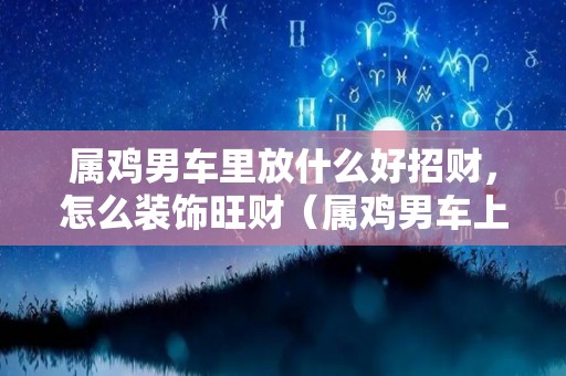 属鸡男车里放什么好招财，怎么装饰旺财（属鸡男车上放什么饰品招财）