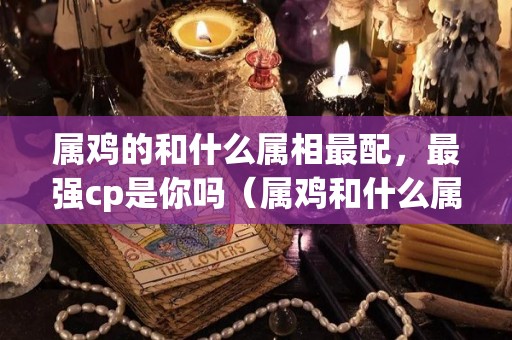 属鸡的和什么属相最配，最强cp是你吗（属鸡和什么属相最配最合适呢）