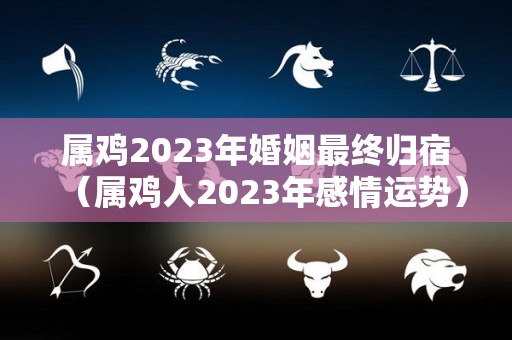 属鸡2023年婚姻最终归宿（属鸡人2023年感情运势）