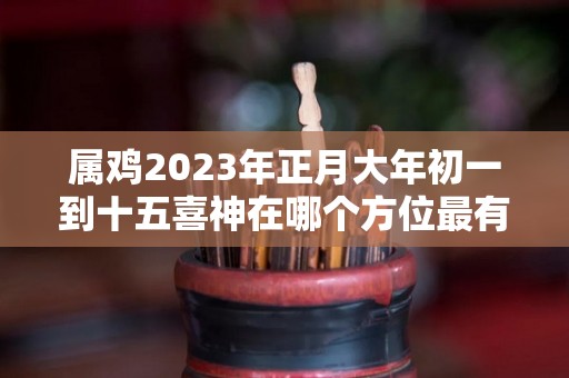 属鸡2023年正月大年初一到十五喜神在哪个方位最有利的方位是哪里的简单介绍