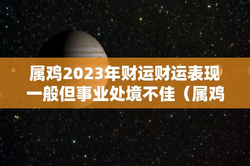 属鸡2023年财运财运表现一般但事业处境不佳（属鸡在2023年运势完整版）