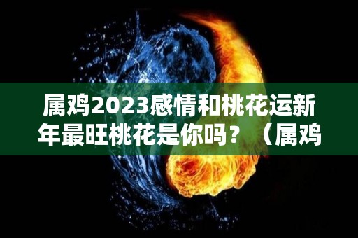 属鸡2023感情和桃花运新年最旺桃花是你吗？（属鸡人2023年的命运）