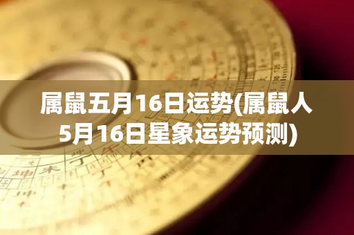 属鼠五月16日运势(属鼠人5月16日星象运势预测)