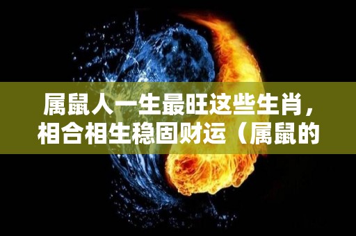 属鼠人一生最旺这些生肖，相合相生稳固财运（属鼠的最佳生肖）