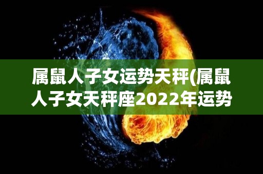 属鼠人子女运势天秤(属鼠人子女天秤座2022年运势大揭秘)